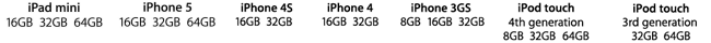 iPad mini 16GB 32GB 64GB iPhone5 16GB 32GB 64GB iPhone4S 16GB 32GB iPhone4 16GB 32GB iPhone 3GS 8GB 16GB 32GB iPod touch 4th generation 8GB 32GB 64GB iPod touch 3rd generation 32GB 64GB